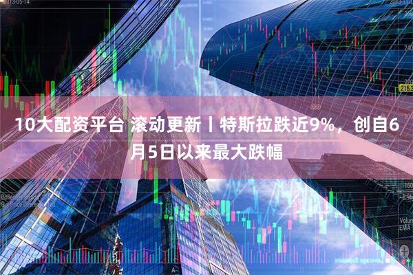 10大配资平台 滚动更新丨特斯拉跌近9%，创自6月5日以来最大跌幅
