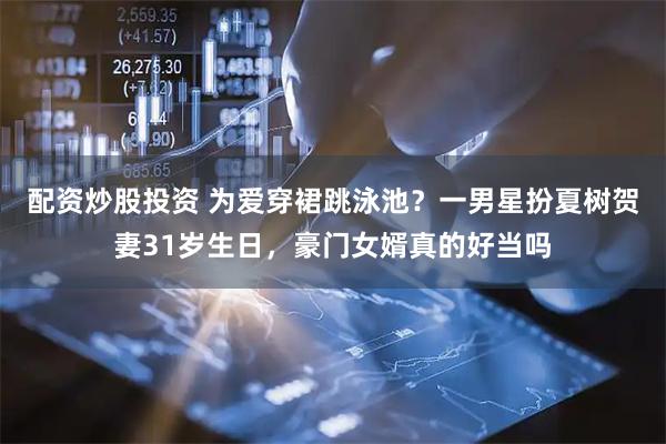 配资炒股投资 为爱穿裙跳泳池？一男星扮夏树贺妻31岁生日，豪门女婿真的好当吗
