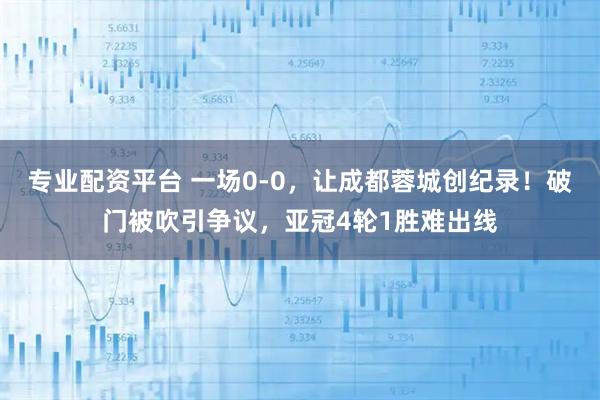 专业配资平台 一场0-0，让成都蓉城创纪录！破门被吹引争议，亚冠4轮1胜难出线