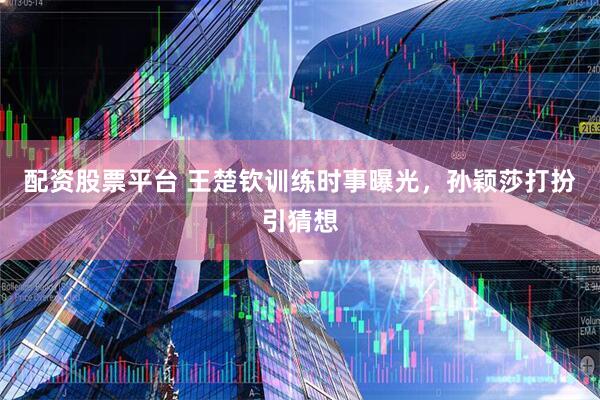 配资股票平台 王楚钦训练时事曝光，孙颖莎打扮引猜想