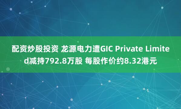 配资炒股投资 龙源电力遭GIC Private Limited减持792.8万股 每股作价约8.32港元