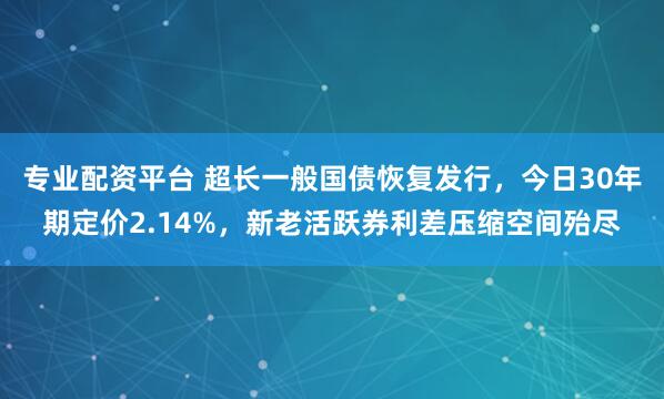专业配资平台 超长一般国债恢复发行，今日30年期定价2.14%，新老活跃券利差压缩空间殆尽