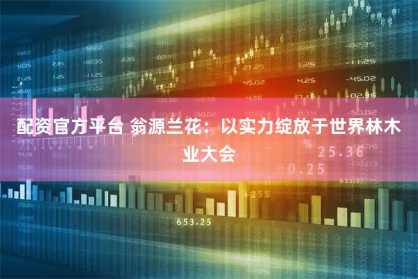 配资官方平台 翁源兰花：以实力绽放于世界林木业大会