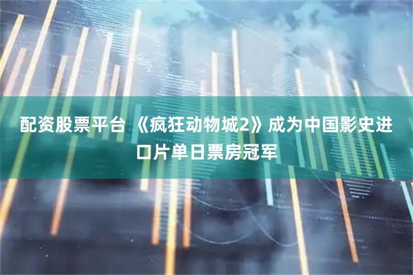 配资股票平台 《疯狂动物城2》成为中国影史进口片单日票房冠军