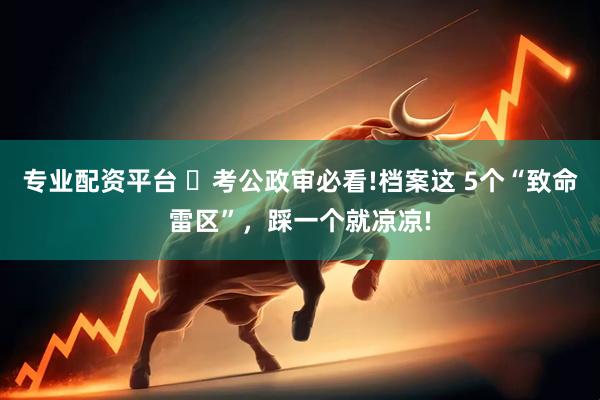 专业配资平台 ️考公政审必看!档案这 5个“致命雷区”，踩一个就凉凉!