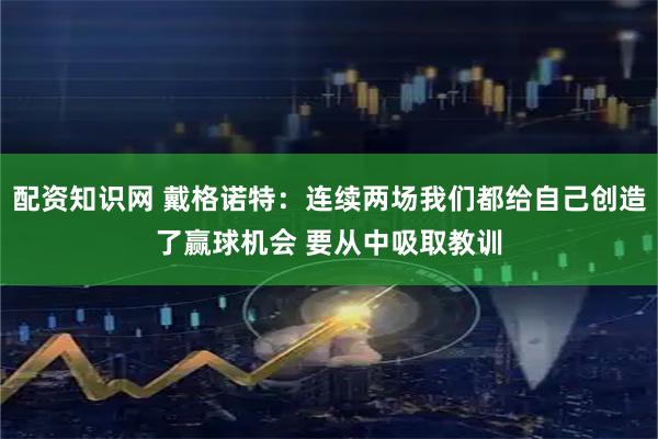 配资知识网 戴格诺特：连续两场我们都给自己创造了赢球机会 要从中吸取教训